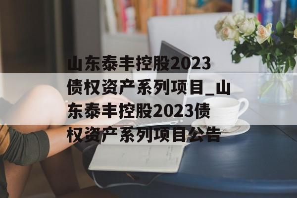 山东泰丰控股2023债权资产系列项目_山东泰丰控股2023债权资产系列项目公告