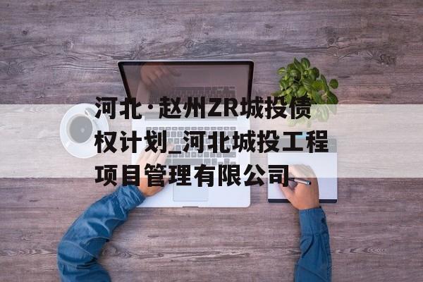 河北·赵州ZR城投债权计划_河北城投工程项目管理有限公司