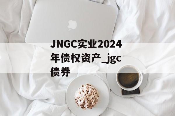 JNGC实业2024年债权资产_jgc 债券