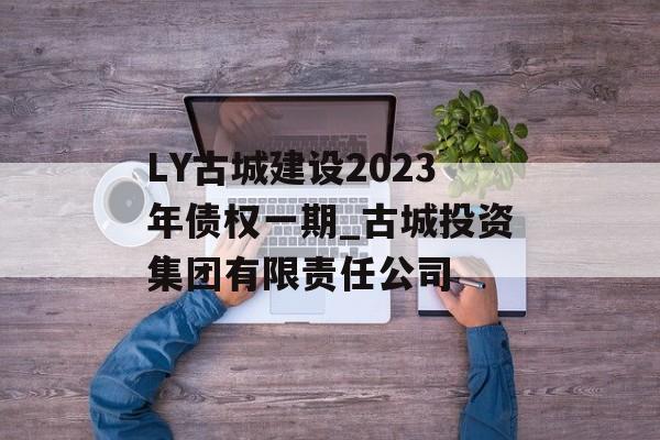 LY古城建设2023年债权一期_古城投资集团有限责任公司