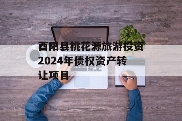 酉阳县桃花源旅游投资2024年债权资产转让项目