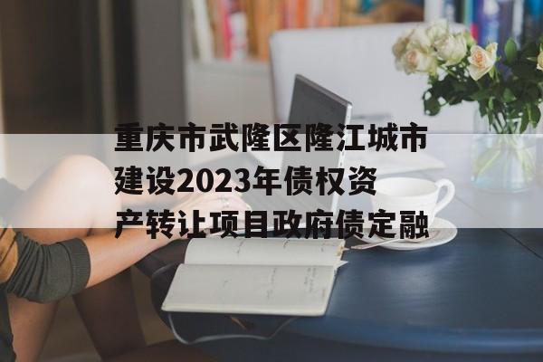 重庆市武隆区隆江城市建设2023年债权资产转让项目政府债定融